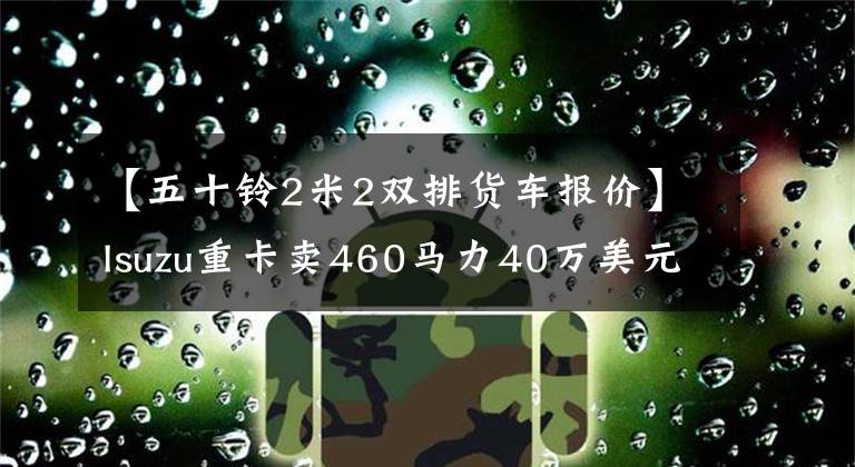 【五十铃2米2双排货车报价】Isuzu重卡卖460马力40万美元！卧铺长2.2米！沃尔沃，德国曼比和