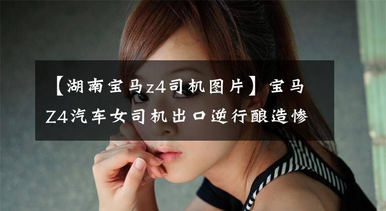 【湖南宝马z4司机图片】宝马Z4汽车女司机出口逆行酿造惨祸伤害了无辜的川崎司机