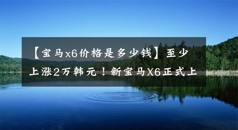 【宝马x6价格是多少钱】至少上涨2万韩元！新宝马X6正式上市、配置调整、售价78.69万件
