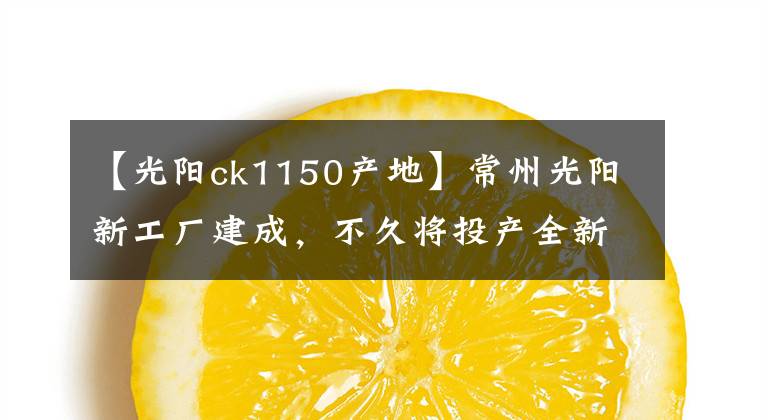 【光阳ck1150产地】常州光阳新工厂建成，不久将投产全新赛艇系列等车型