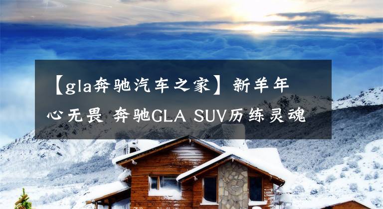 【gla奔驰汽车之家】新羊年 心无畏 奔驰GLA SUV历练灵魂