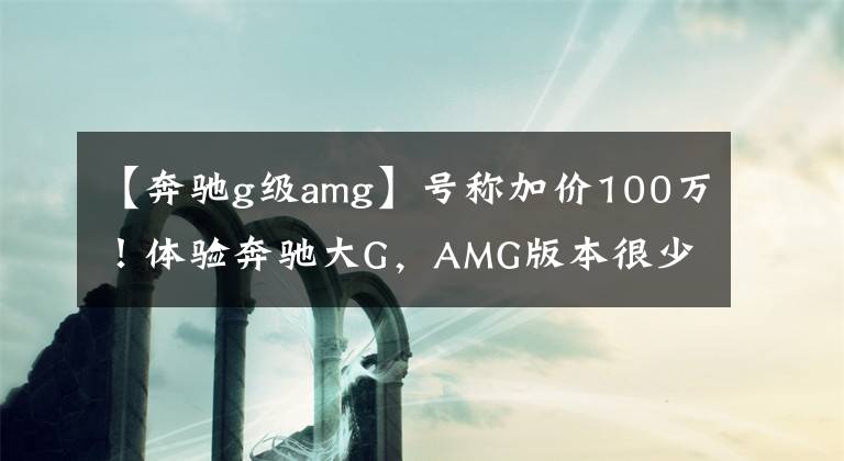 【奔驰g级amg】号称加价100万！体验奔驰大G，AMG版本很少见，但后排出乎意料