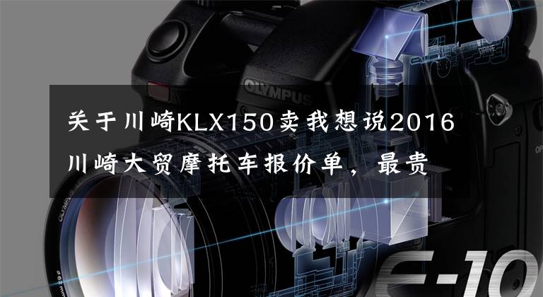 关于川崎KLX150卖我想说2016川崎大贸摩托车报价单，最贵的高达72万