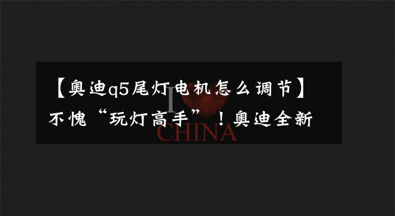 【奥迪q5尾灯电机怎么调节】不愧“玩灯高手”！奥迪全新一代Q5 LED尾灯造型犀利