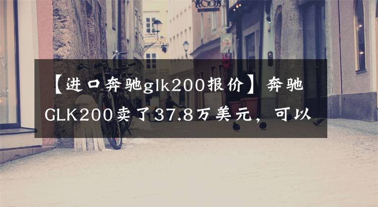 【进口奔驰glk200报价】奔驰GLK200卖了37.8万美元，可以大胆推出GLK260