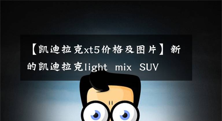 【凯迪拉克xt5价格及图片】新的凯迪拉克light mix SUV XT5只销售27.77万辆