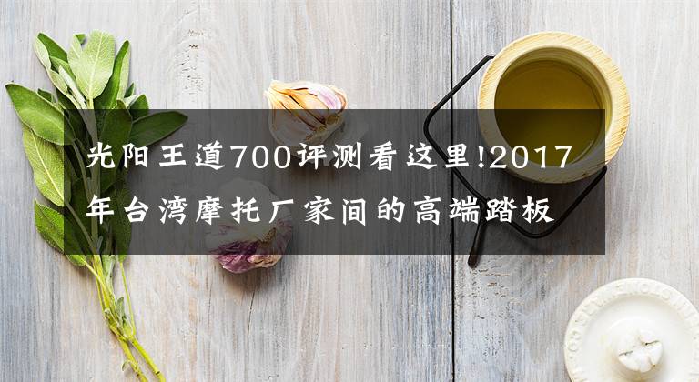 光阳王道700评测看这里!2017年台湾摩托厂家间的高端踏板之争，联手剑指YAMAHA
