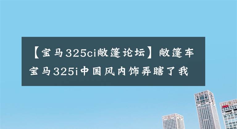 【宝马325ci敞篷论坛】敞篷车宝马325i中国风内饰弄瞎了我的眼睛