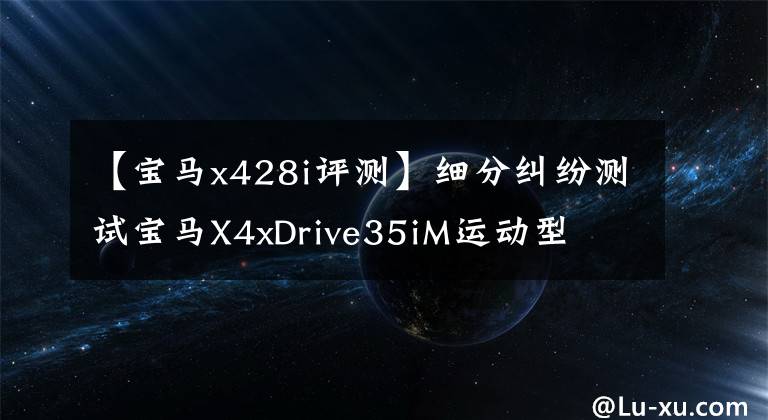 【宝马x428i评测】细分纠纷测试宝马X4xDrive35iM运动型