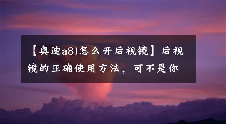 【奥迪a8l怎么开后视镜】后视镜的正确使用方法，可不是你随便掰一下就可以的！