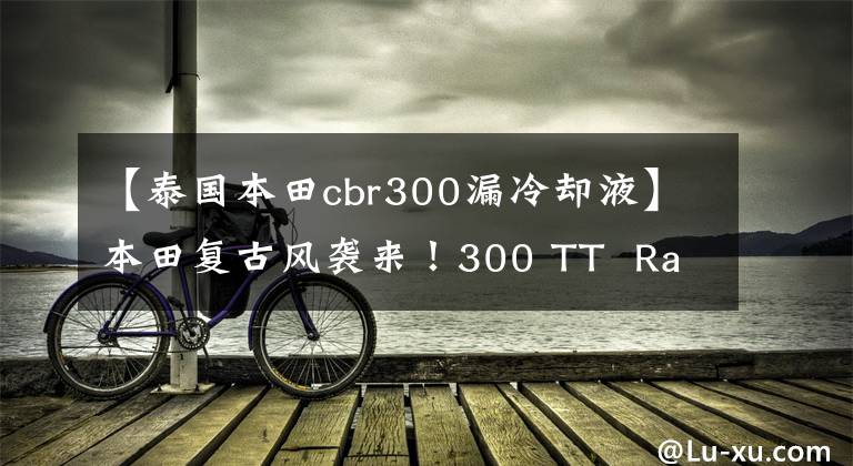 【泰国本田cbr300漏冷却液】本田复古风袭来！300 TT  Racer或大量生产