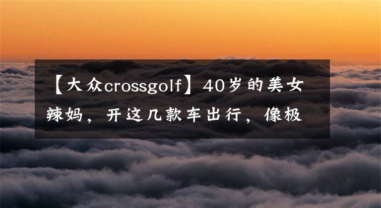 【大众crossgolf】40岁的美女辣妈，开这几款车出行，像极了18岁小姑娘