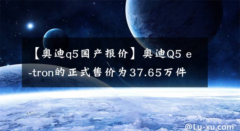 【奥迪q5国产报价】奥迪Q5 e-tron的正式售价为37.65万件