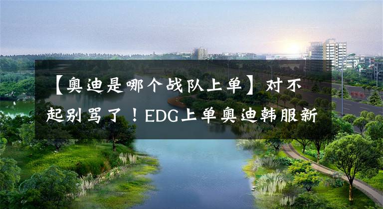 【奥迪是哪个战队上单】对不起别骂了！EDG上单奥迪韩服新ID引网友争议，他才17岁啊