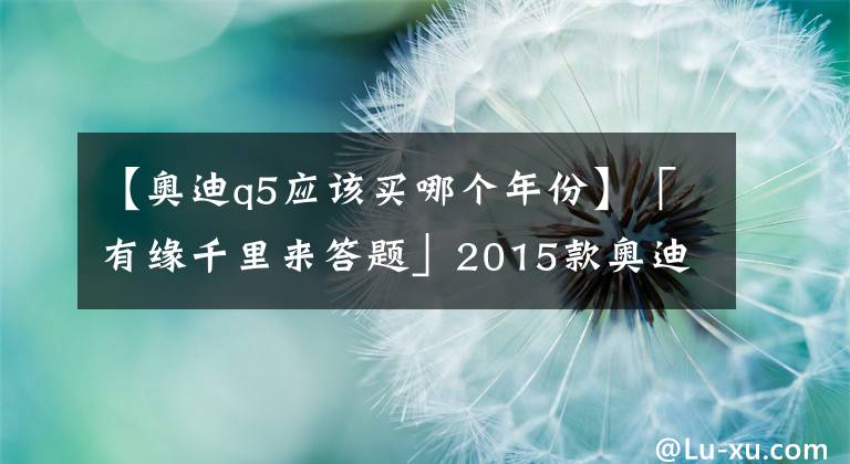 【奥迪q5应该买哪个年份】「有缘千里来答题」2015款奥迪Q5是否有性价比，值得购买吗？