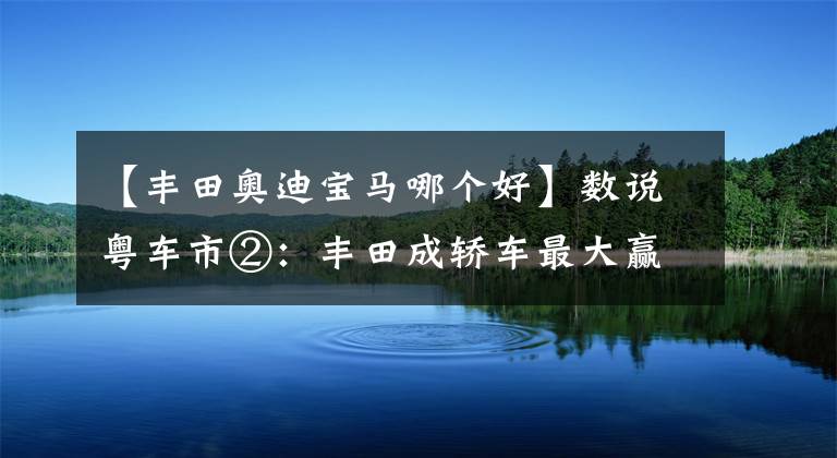 【丰田奥迪宝马哪个好】数说粤车市②：丰田成轿车最大赢家，奔驰宝马奥迪无缘前十