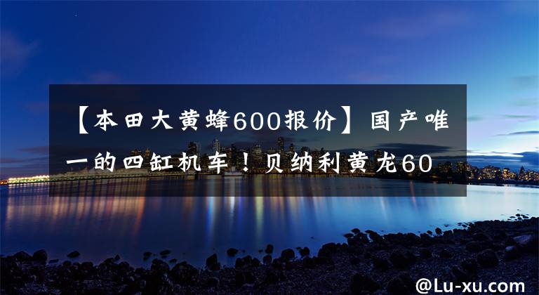 【本田大黄蜂600报价】国产唯一的四缸机车！贝纳利黄龙600年表