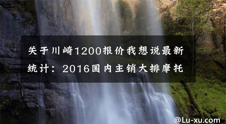 关于川崎1200报价我想说最新统计：2016国内主销大排摩托车售价一览