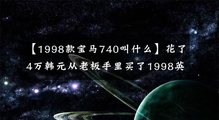 【1998款宝马740叫什么】花了4万韩元从老板手里买了1998英寸宝马740，2个月后果断地卖掉了车