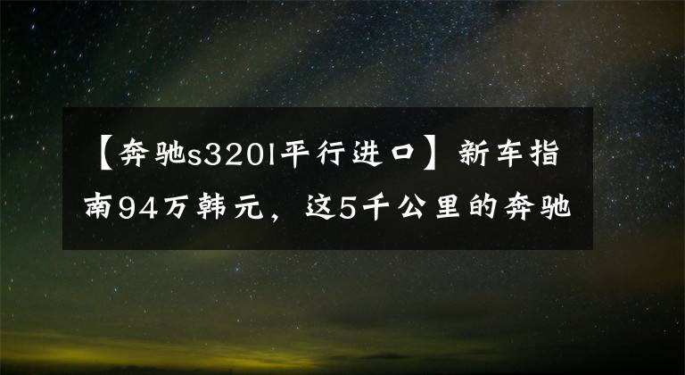 【奔驰s320l平行进口】新车指南94万韩元，这5千公里的奔驰S级报价99万韩元！想知道达成了多少交易吗？