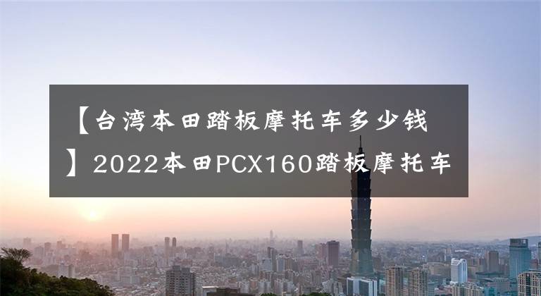 【台湾本田踏板摩托车多少钱】2022本田PCX160踏板摩托车详细介绍售价22，990韩元