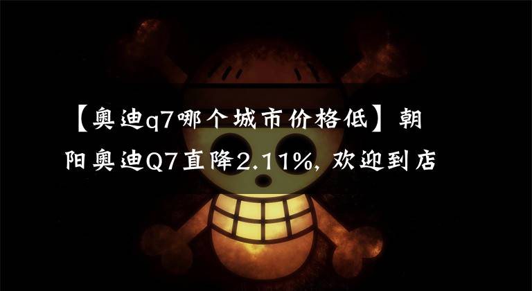 【奥迪q7哪个城市价格低】朝阳奥迪Q7直降2.11%, 欢迎到店赏车