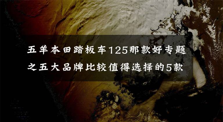 五羊本田踏板车125那款好专题之五大品牌比较值得选择的5款125小踏板，它们各有特点