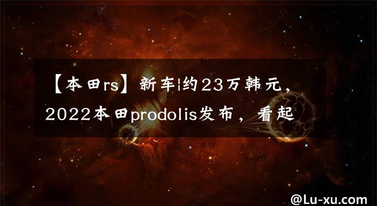 【本田rs】新车|约23万韩元，2022本田prodolis发布，看起来像小喇叭冠。