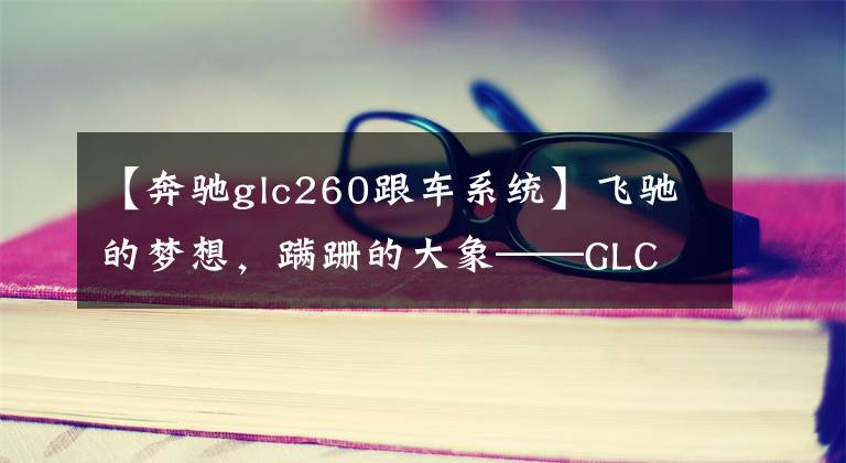 【奔驰glc260跟车系统】飞驰的梦想，蹒跚的大象——GLC 260三年长测与奔驰国内市场浅析