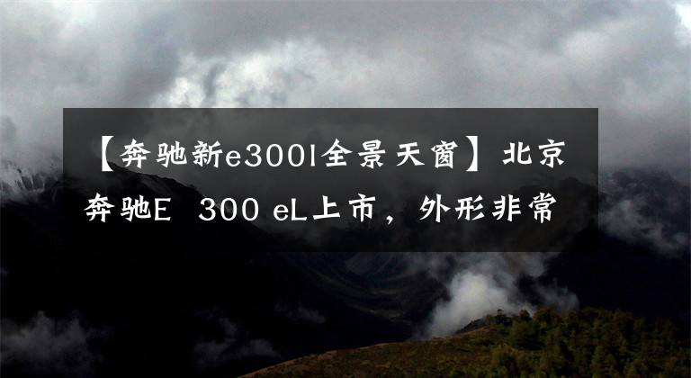 【奔驰新e300l全景天窗】北京奔驰E  300 eL上市，外形非常帅，售价为50.98万韩元。