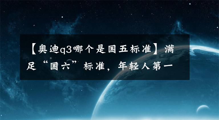 【奥迪q3哪个是国五标准】满足“国六”标准，年轻人第一辆豪华SUV就该这样选！