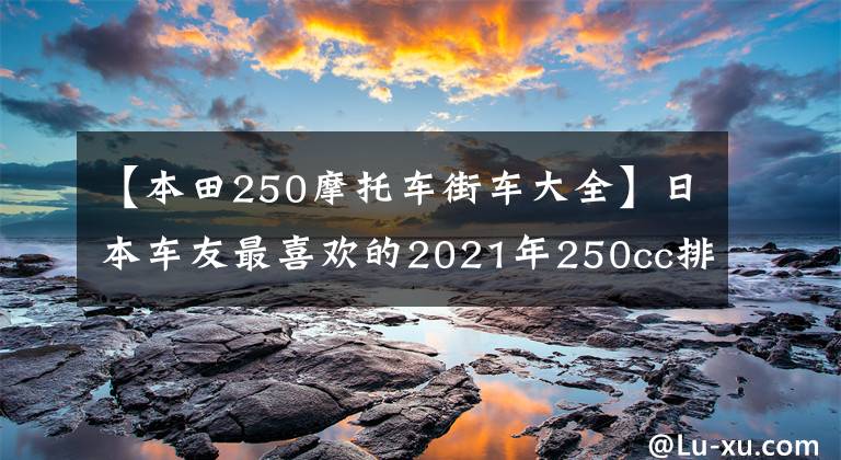 【本田250摩托车街车大全】日本车友最喜欢的2021年250cc排放量的10大车型来了