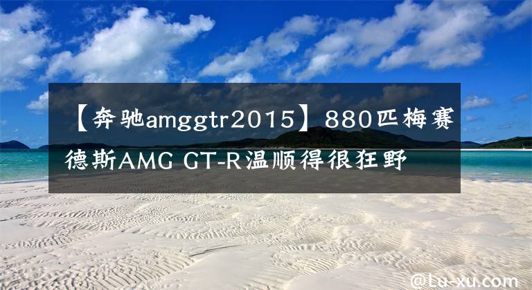 【奔驰amggtr2015】880匹梅赛德斯AMG GT-R温顺得很狂野