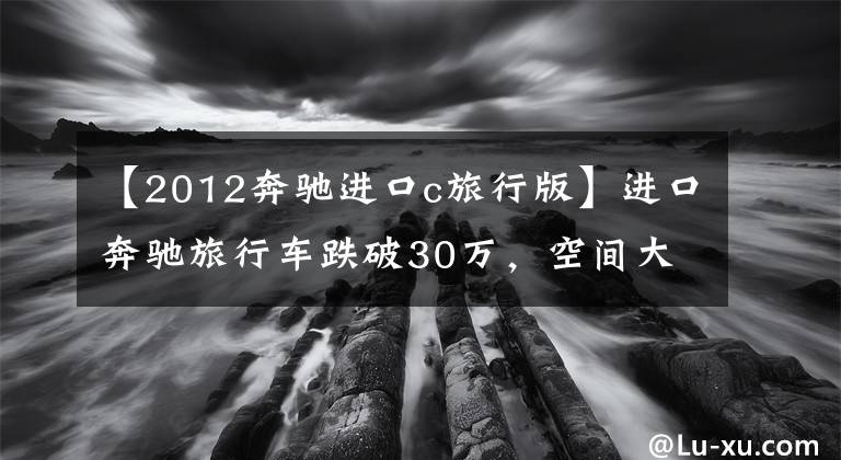 【2012奔驰进口c旅行版】进口奔驰旅行车跌破30万，空间大配置高，瓦罐迷：动力是鸡肋