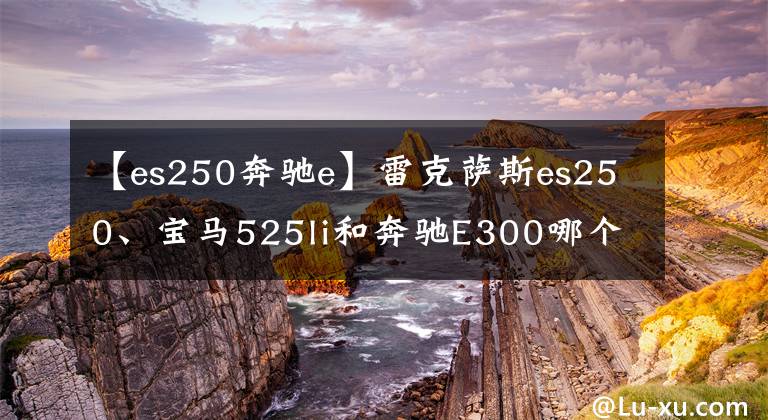 【es250奔驰e】雷克萨斯es250、宝马525li和奔驰E300哪个更好？