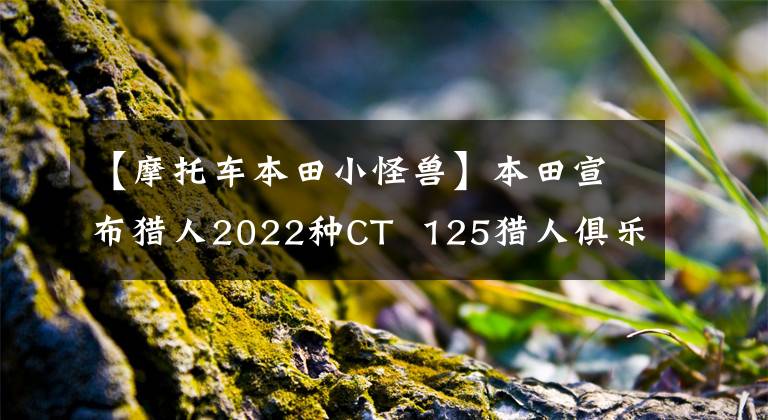 【摩托车本田小怪兽】本田宣布猎人2022种CT  125猎人俱乐部