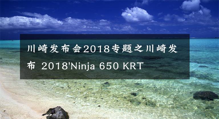 川崎发布会2018专题之川崎发布 2018'Ninja 650 KRT 版