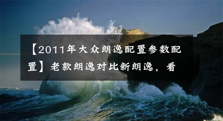 【2011年大众朗逸配置参数配置】老款朗逸对比新朗逸，看看老款朗逸的情况