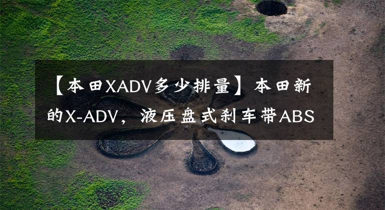 【本田XADV多少排量】本田新的X-ADV，液压盘式刹车带ABS，双缸水冷功率43.1千瓦，销售158900