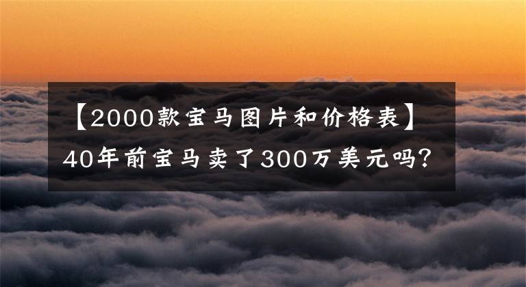 【2000款宝马图片和价格表】40年前宝马卖了300万美元吗？是的，又被疯狂抢劫了。