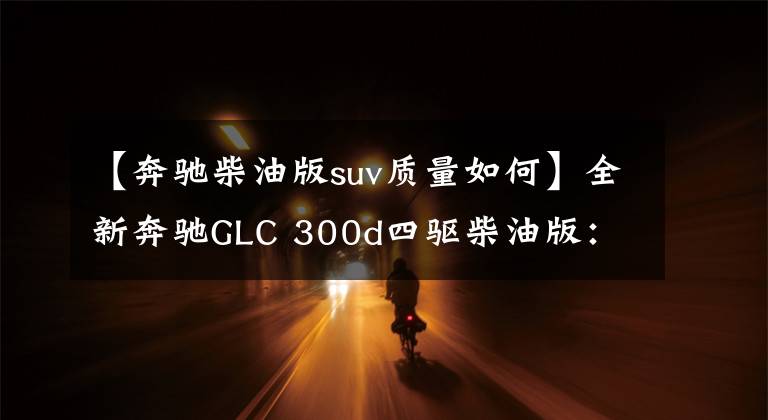【奔驰柴油版suv质量如何】全新奔驰GLC 300d四驱柴油版：像启辰一样丑的过时产物