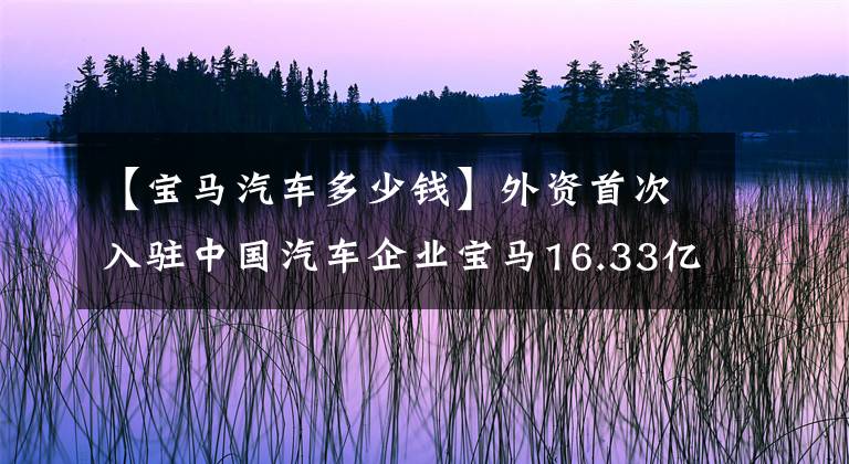 【宝马汽车多少钱】外资首次入驻中国汽车企业宝马16.33亿韩元华川汽车制造