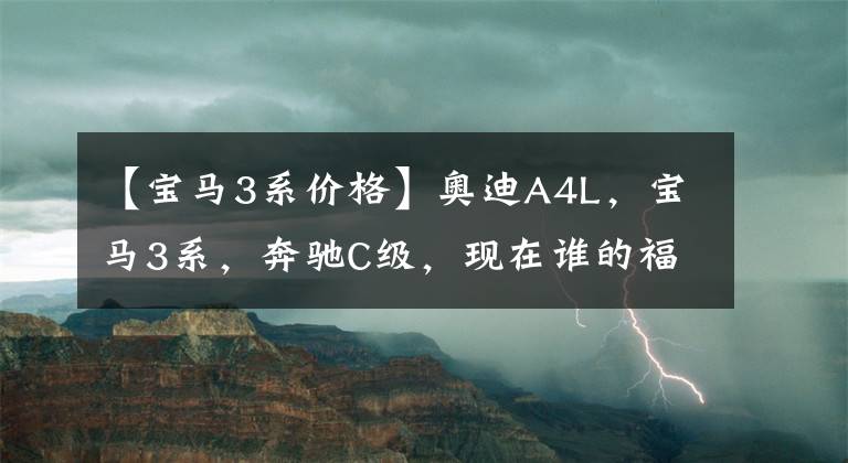 【宝马3系价格】奥迪A4L，宝马3系，奔驰C级，现在谁的福利最高，谁性价比最高？