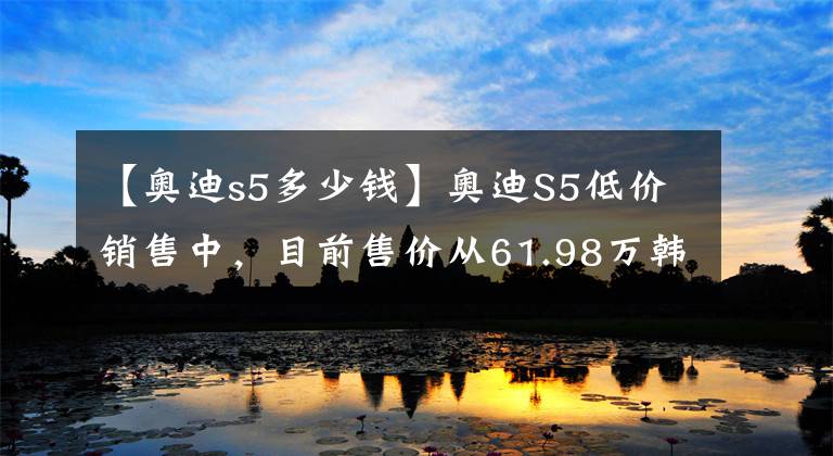 【奥迪s5多少钱】奥迪S5低价销售中，目前售价从61.98万韩元开始