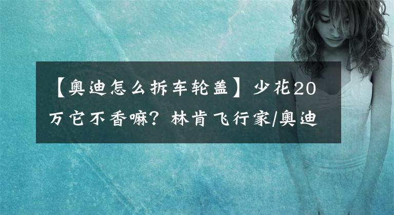 【奥迪怎么拆车轮盖】少花20万它不香嘛？林肯飞行家/奥迪Q7对比试驾