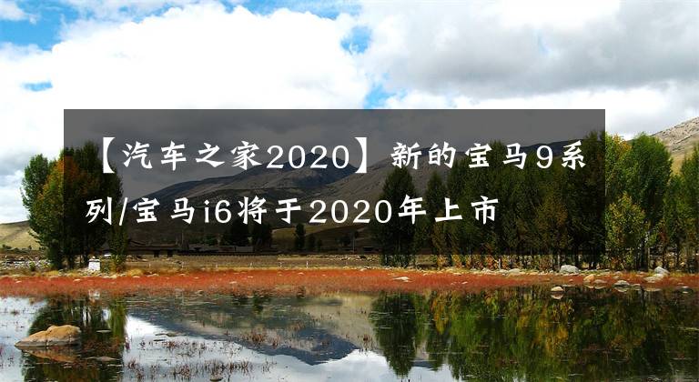 【汽车之家2020】新的宝马9系列/宝马i6将于2020年上市