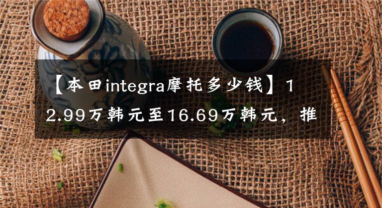 【本田integra摩托多少钱】12.99万韩元至16.69万韩元，推出广汽本田新款(INTEGRA)