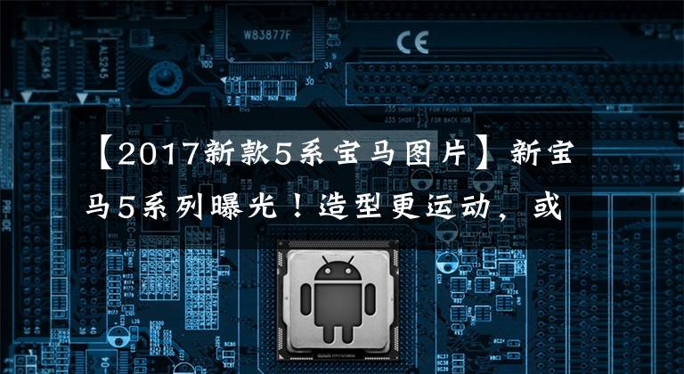 【2017新款5系宝马图片】新宝马5系列曝光！造型更运动，或者搭配双屏内饰！