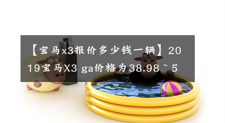 【宝马x3报价多少钱一辆】2019宝马X3 ga价格为38.98 ~ 56.58万韩元