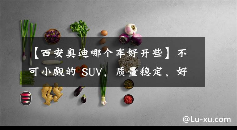 【西安奥迪哪个车好开些】不可小觑的 SUV，质量稳定，好开不贵，它就是奥迪Q3